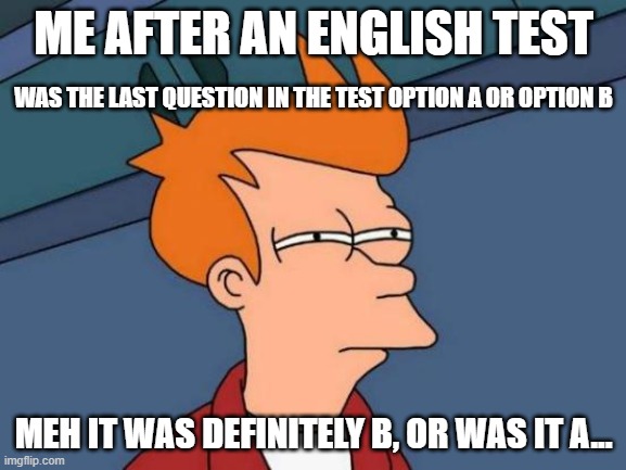 me after an english test | ME AFTER AN ENGLISH TEST; WAS THE LAST QUESTION IN THE TEST OPTION A OR OPTION B; MEH IT WAS DEFINITELY B, OR WAS IT A... | image tagged in memes,futurama fry | made w/ Imgflip meme maker