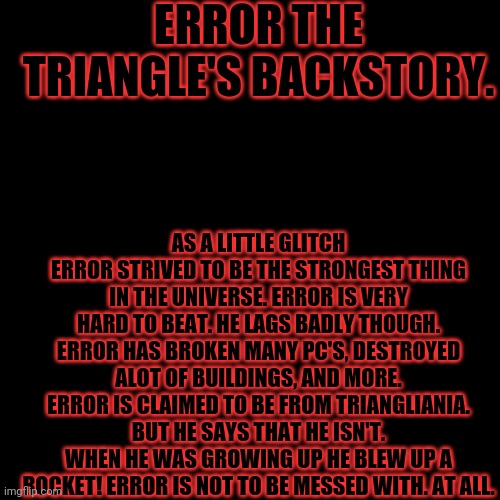 Errors True Backstory. | ERROR THE TRIANGLE'S BACKSTORY. AS A LITTLE GLITCH ERROR STRIVED TO BE THE STRONGEST THING IN THE UNIVERSE. ERROR IS VERY HARD TO BEAT. HE LAGS BADLY THOUGH. ERROR HAS BROKEN MANY PC'S, DESTROYED ALOT OF BUILDINGS, AND MORE. ERROR IS CLAIMED TO BE FROM TRIANGLIANIA. BUT HE SAYS THAT HE ISN'T. WHEN HE WAS GROWING UP HE BLEW UP A ROCKET! ERROR IS NOT TO BE MESSED WITH. AT ALL. | image tagged in black screen,error the triangle | made w/ Imgflip meme maker