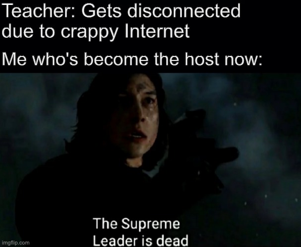 Teacher: Gets disconnected due to crappy Internet; Me who's become the host now: | image tagged in black background,the supreme leader is dead | made w/ Imgflip meme maker