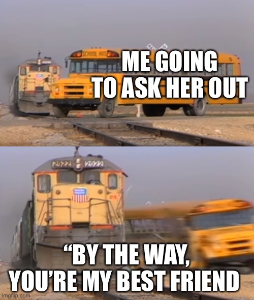A train hitting a school bus | ME GOING TO ASK HER OUT; “BY THE WAY, YOU’RE MY BEST FRIEND | image tagged in a train hitting a school bus | made w/ Imgflip meme maker