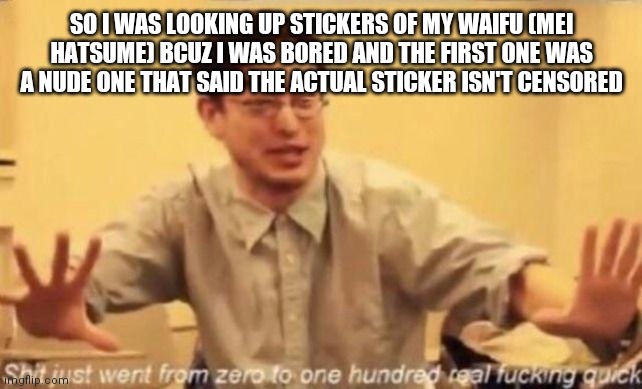 Why must they do this to Mei? | SO I WAS LOOKING UP STICKERS OF MY WAIFU (MEI HATSUME) BCUZ I WAS BORED AND THE FIRST ONE WAS A NUDE ONE THAT SAID THE ACTUAL STICKER ISN'T CENSORED | image tagged in shit just went from 0 to 100 real fucking quick | made w/ Imgflip meme maker