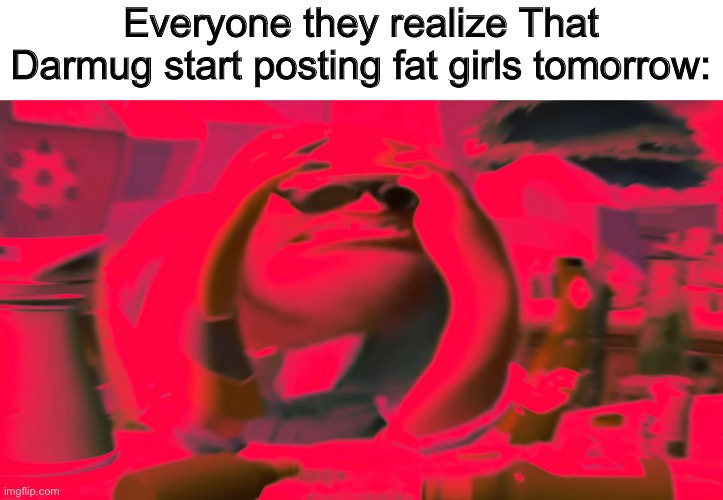 Everyone they realize That Darmug start posting fat girls tomorrow: | made w/ Imgflip meme maker