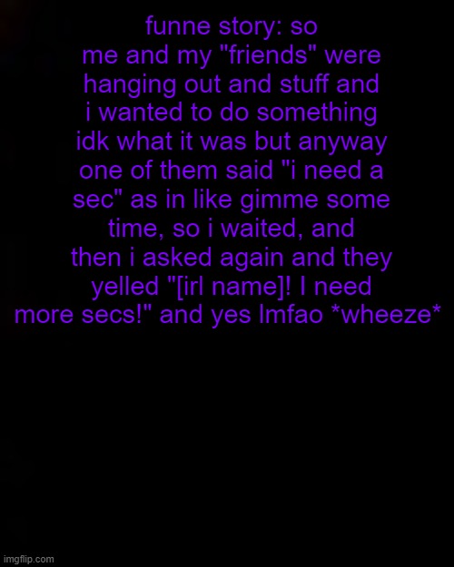 lmao yeah nobody asked but im bored | funne story: so me and my "friends" were hanging out and stuff and i wanted to do something idk what it was but anyway one of them said "i need a sec" as in like gimme some time, so i waited, and then i asked again and they yelled "[irl name]! I need more secs!" and yes lmfao *wheeze* | image tagged in black | made w/ Imgflip meme maker