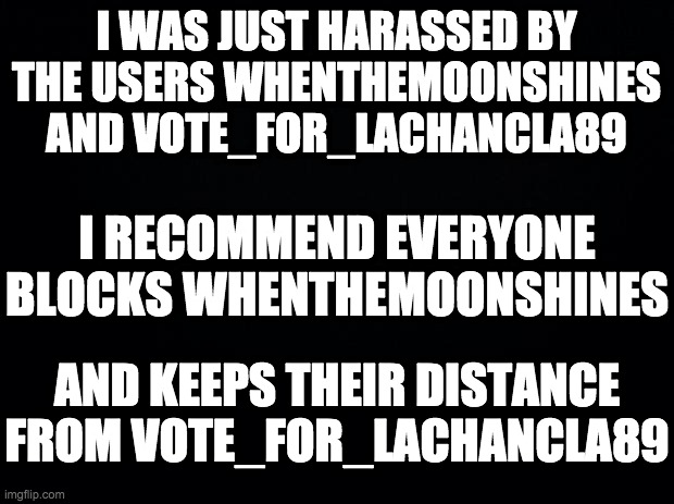 Funny how vote_for_LaChancla89 claims to oppose toxicity but then does stuff like this | I WAS JUST HARASSED BY THE USERS WHENTHEMOONSHINES AND VOTE_FOR_LACHANCLA89; I RECOMMEND EVERYONE BLOCKS WHENTHEMOONSHINES; AND KEEPS THEIR DISTANCE FROM VOTE_FOR_LACHANCLA89 | image tagged in memes,politics,harassment | made w/ Imgflip meme maker