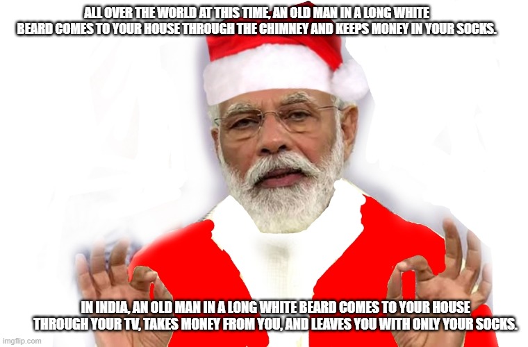 ALL OVER THE WORLD AT THIS TIME, AN OLD MAN IN A LONG WHITE BEARD COMES TO YOUR HOUSE THROUGH THE CHIMNEY AND KEEPS MONEY IN YOUR SOCKS. IN INDIA, AN OLD MAN IN A LONG WHITE BEARD COMES TO YOUR HOUSE THROUGH YOUR TV, TAKES MONEY FROM YOU, AND LEAVES YOU WITH ONLY YOUR SOCKS. | made w/ Imgflip meme maker