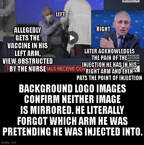 fauci and his faux vaccination | LEFT; RIGHT; ALLEGEDLY GETS THE VACCINE IN HIS LEFT ARM, VIEW OBSTRUCTED BY THE NURSE; LATER ACKNOWLEDGES THE PAIN OF THE INJECTION HE HAS IN HIS RIGHT ARM AND EVEN PATS THE POINT OF INJECTION; BACKGROUND LOGO IMAGES CONFIRM NEITHER IMAGE IS MIRRORED. HE LITERALLY FORGOT WHICH ARM HE WAS PRETENDING HE WAS INJECTED INTO. | image tagged in vaccine | made w/ Imgflip meme maker