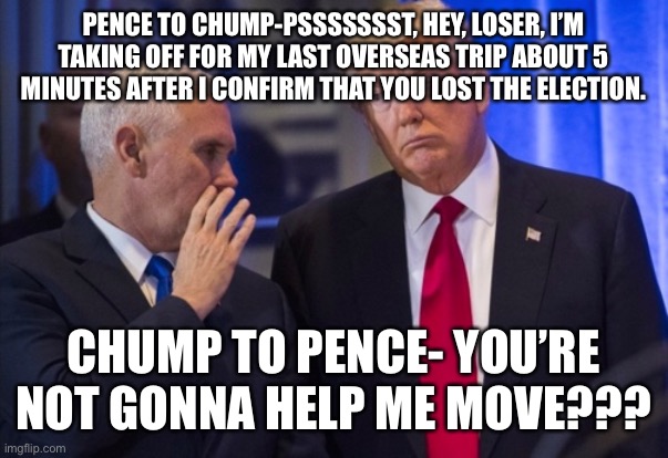 Trump Pence | PENCE TO CHUMP-PSSSSSSST, HEY, LOSER, I’M TAKING OFF FOR MY LAST OVERSEAS TRIP ABOUT 5 MINUTES AFTER I CONFIRM THAT YOU LOST THE ELECTION. CHUMP TO PENCE- YOU’RE NOT GONNA HELP ME MOVE??? | image tagged in trump pence | made w/ Imgflip meme maker