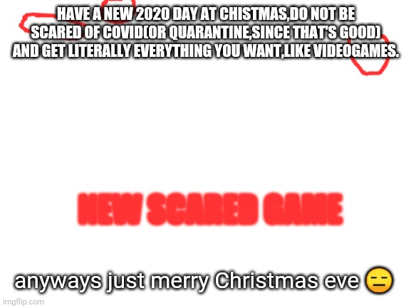 Oh cool,Christmas eve,let's just make this stupid meme for absolutely no reason. | HAVE A NEW 2020 DAY AT CHISTMAS,DO NOT BE SCARED OF COVID(OR QUARANTINE,SINCE THAT'S GOOD) AND GET LITERALLY EVERYTHING YOU WANT,LIKE VIDEOGAMES. NEW SCARED GAME; anyways just merry Christmas eve 😑 | image tagged in blank white template,christmas,merry christmas,christmas eve | made w/ Imgflip meme maker