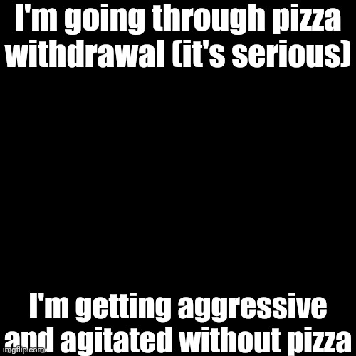 Black Blank | I'm going through pizza withdrawal (it's serious); I'm getting aggressive and agitated without pizza | image tagged in black blank | made w/ Imgflip meme maker