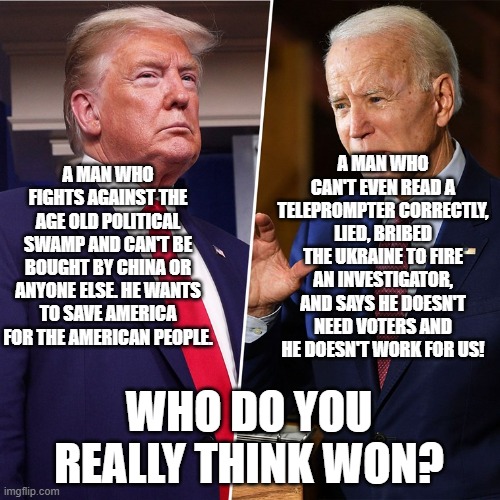 Trump Biden | A MAN WHO CAN'T EVEN READ A TELEPROMPTER CORRECTLY, LIED, BRIBED THE UKRAINE TO FIRE AN INVESTIGATOR, AND SAYS HE DOESN'T NEED VOTERS AND HE DOESN'T WORK FOR US! A MAN WHO FIGHTS AGAINST THE AGE OLD POLITICAL SWAMP AND CAN'T BE BOUGHT BY CHINA OR ANYONE ELSE. HE WANTS TO SAVE AMERICA FOR THE AMERICAN PEOPLE. WHO DO YOU REALLY THINK WON? | image tagged in trump biden | made w/ Imgflip meme maker