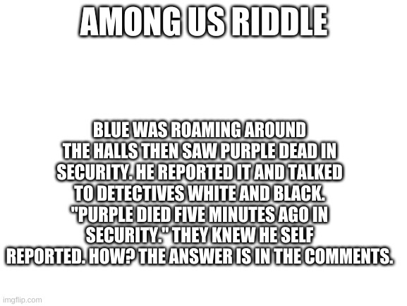 Among Us Riddle #1 | AMONG US RIDDLE; BLUE WAS ROAMING AROUND THE HALLS THEN SAW PURPLE DEAD IN SECURITY. HE REPORTED IT AND TALKED TO DETECTIVES WHITE AND BLACK. "PURPLE DIED FIVE MINUTES AGO IN SECURITY." THEY KNEW HE SELF REPORTED. HOW? THE ANSWER IS IN THE COMMENTS. | image tagged in blank white template | made w/ Imgflip meme maker