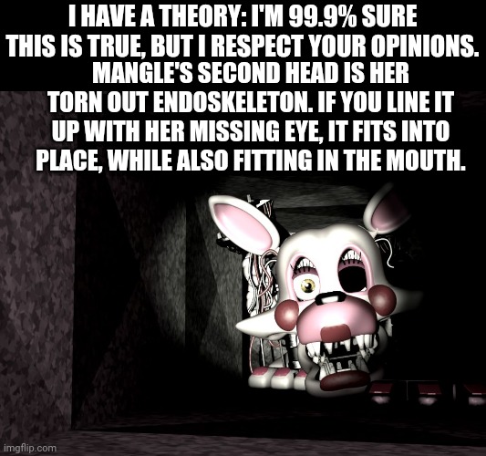 And if she was torn apart by kids, where did it come from? | I HAVE A THEORY: I'M 99.9% SURE THIS IS TRUE, BUT I RESPECT YOUR OPINIONS. MANGLE'S SECOND HEAD IS HER TORN OUT ENDOSKELETON. IF YOU LINE IT UP WITH HER MISSING EYE, IT FITS INTO PLACE, WHILE ALSO FITTING IN THE MOUTH. | image tagged in spider-mangle | made w/ Imgflip meme maker
