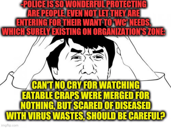 -Great that there were trees. | -POLICE IS SO WONDERFUL PROTECTING ARE PEOPLE, EVEN NOT LET THEY ARE ENTERING FOR THEIR WANT TO 'WC' NEEDS, WHICH SURELY EXISTING ON ORGANIZATION'S ZONE:; CAN'T NO CRY FOR WATCHING EATABLE CRAPS WERE MERGED FOR NOTHING, BUT SCARED OF DISEASED WITH VIRUS WASTES, SHOULD BE CAREFUL? | image tagged in memes,jackie chan wtf,police state,toilet humor,crappy,yoga pants | made w/ Imgflip meme maker