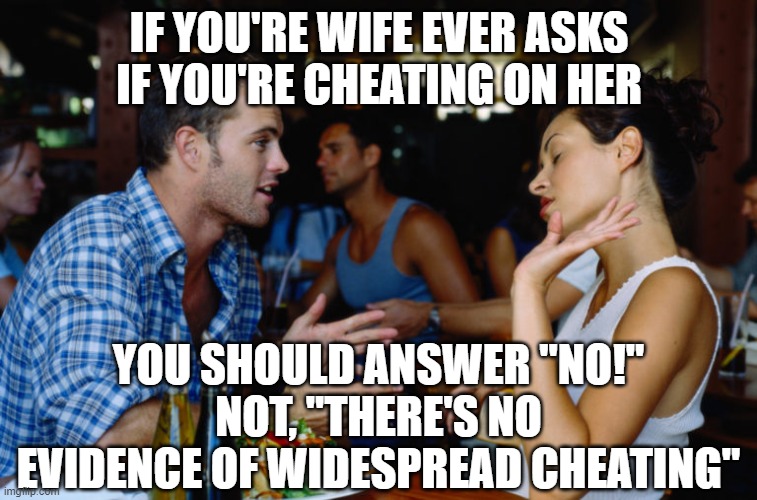 Arguing Couple | IF YOU'RE WIFE EVER ASKS IF YOU'RE CHEATING ON HER; YOU SHOULD ANSWER "NO!"
NOT, "THERE'S NO EVIDENCE OF WIDESPREAD CHEATING" | image tagged in arguing couple | made w/ Imgflip meme maker