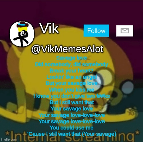 savage love | Savage love
Did somebody, did somebody
Break your heart?
Lookin' like an angel
But your savage love
When you kiss me
I know you don't give two f##ks
But I still want that
Your savage love
Your savage love-love-love
Your savage love-love-love
You could use me
'Cause I still want that (Your savage) | image tagged in vik new announcement | made w/ Imgflip meme maker