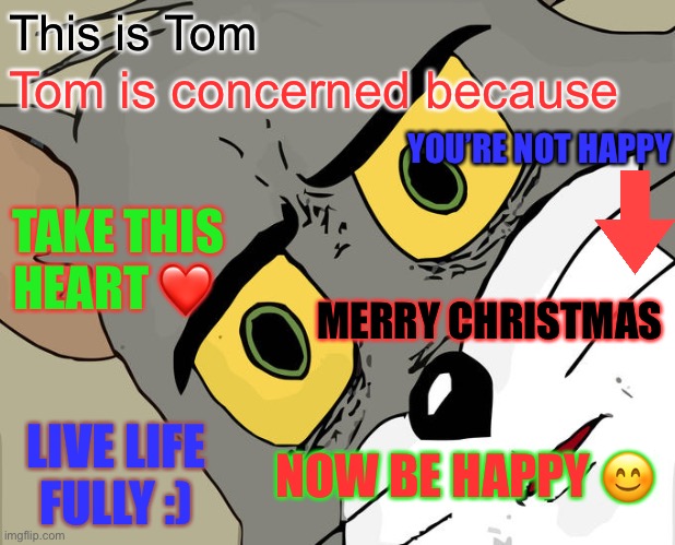 Be happy, merry Christmas ? and happy new year to all. :) | This is Tom; Tom is concerned because; YOU’RE NOT HAPPY; TAKE THIS HEART ❤️; MERRY CHRISTMAS; LIVE LIFE FULLY :); NOW BE HAPPY 😊 | image tagged in memes,unsettled tom | made w/ Imgflip meme maker
