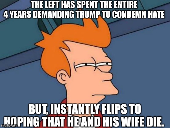 Futurama Fry | THE LEFT HAS SPENT THE ENTIRE 4 YEARS DEMANDING TRUMP TO CONDEMN HATE; BUT, INSTANTLY FLIPS TO HOPING THAT HE AND HIS WIFE DIE. | image tagged in memes,futurama fry | made w/ Imgflip meme maker