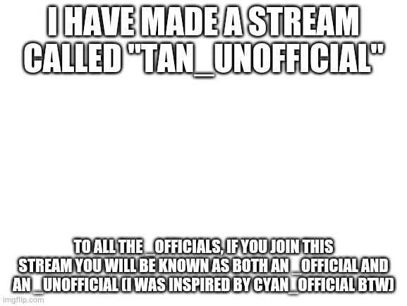 Say hello to the "Tan_Unofficial" stream! | I HAVE MADE A STREAM CALLED "TAN_UNOFFICIAL"; TO ALL THE _OFFICIALS, IF YOU JOIN THIS STREAM YOU WILL BE KNOWN AS BOTH AN _OFFICIAL AND AN _UNOFFICIAL (I WAS INSPIRED BY CYAN_OFFICIAL BTW) | image tagged in blank white template | made w/ Imgflip meme maker