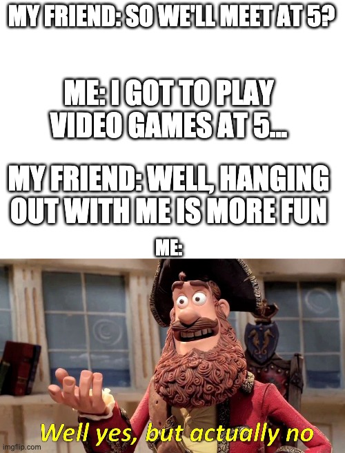 I'm sure you feel the same way! |  MY FRIEND: SO WE'LL MEET AT 5? ME: I GOT TO PLAY VIDEO GAMES AT 5... MY FRIEND: WELL, HANGING OUT WITH ME IS MORE FUN; ME: | image tagged in blank white template,memes,well yes but actually no | made w/ Imgflip meme maker