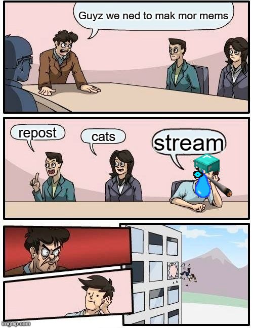 Boardroom Meeting Suggestion | Guyz we ned to mak mor mems; repost; cats; stream | image tagged in memes,boardroom meeting suggestion | made w/ Imgflip meme maker