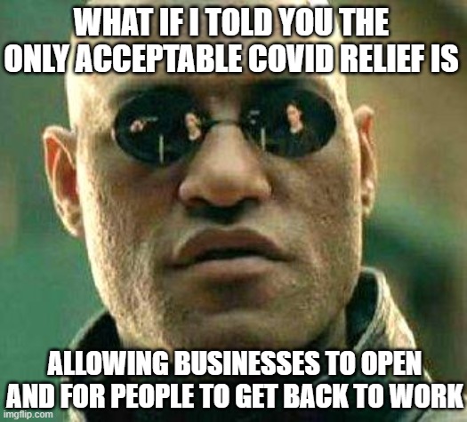 What if i told you | WHAT IF I TOLD YOU THE ONLY ACCEPTABLE COVID RELIEF IS; ALLOWING BUSINESSES TO OPEN AND FOR PEOPLE TO GET BACK TO WORK | image tagged in what if i told you | made w/ Imgflip meme maker