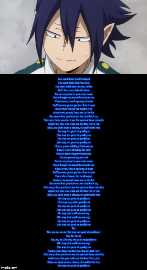 I don’t know what this song make me think of Tamaki- | You must think that I'm stupid
You must think that I'm a fool
You must think that I'm new to this
But I have seen this all before
I'm never gonna let you close to me
Even though you mean the most to me
'Cause every time I open up, it hurts
So I'm never gonna get too close to you
Even when I mean the most to you
In case you go and leave me in the dirt
But every time you hurt me, the less that I cry
And every time you leave me, the quicker these tears dry
And every time you walk out, the less I love you
Baby, we don't stand a chance, it's sad but it's true
I'm way too good at goodbyes
(I'm way too good at goodbyes)
I'm way too good at goodbyes
(I'm way too good at goodbyes)
I know you're thinking I'm heartless
I know you're thinking I'm cold
I'm just protecting my innocence
I'm just protecting my soul
I'm never gonna let you close to me
Even though you mean the most to me
'Cause every time I open up, it hurts
So I'm never gonna get too close to you
Even when I mean the most to you
In case you go and leave me in the dirt
But every time you hurt me, the less that I cry
And every time you leave me, the quicker these tears dry
And every time you walk out, the less I love you
Baby, we don't stand a chance, it's sad but it's true
I'm way too good at goodbyes
(I'm way to good at goodbyes)
I'm way too good at goodbyes
(I'm way too good at goodbyes)
No way that you'll see me cry
(No way that you'll see me cry)
I'm way too good at goodbyes
(I'm way too good at goodbyes)
No
No, no, no, no, no (I'm way too good at goodbyes)
No, no, no, no
No, no, no (I'm way too good at goodbyes)
(No way that you'll see me cry)
(I'm way too good at goodbyes)
'Cause every time you hurt me, the less that I cry
And every time you leave me, the quicker these tears dry
And every time you walk out, the less I love you
Baby, we don't stand a chance, it's sad but it's true
I'm way too good at goodbyes | image tagged in double long black template | made w/ Imgflip meme maker