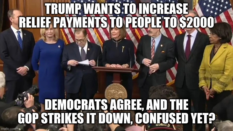 What is going on? | TRUMP WANTS TO INCREASE RELIEF PAYMENTS TO PEOPLE TO $2000; DEMOCRATS AGREE, AND THE GOP STRIKES IT DOWN, CONFUSED YET? | image tagged in trump,democrats,republicans,covid relief | made w/ Imgflip meme maker