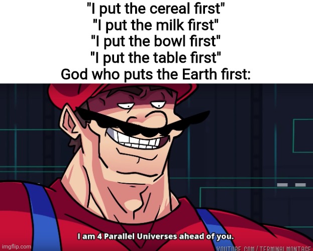 Mario I am four parallel universes ahead of you | "I put the cereal first"
"I put the milk first"
"I put the bowl first"
"I put the table first"
God who puts the Earth first: | image tagged in mario i am four parallel universes ahead of you,memes,god,funny | made w/ Imgflip meme maker