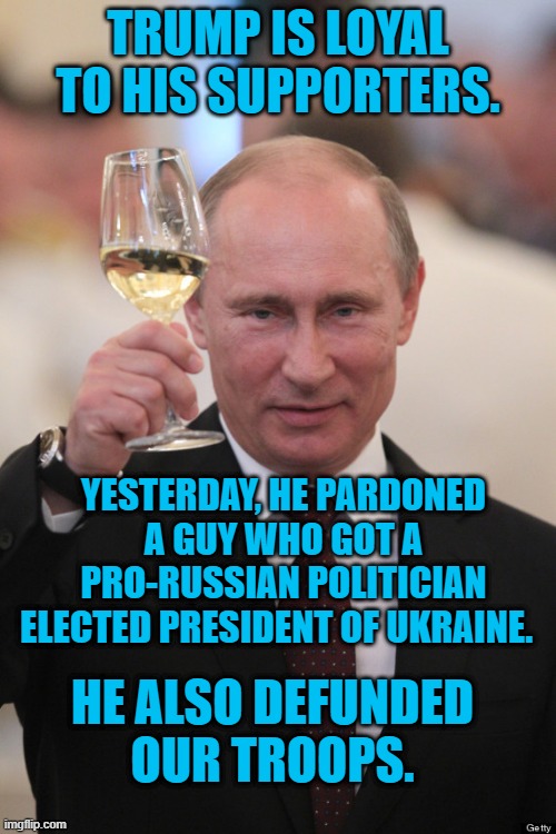 Stand By Your Man! | TRUMP IS LOYAL TO HIS SUPPORTERS. YESTERDAY, HE PARDONED A GUY WHO GOT A PRO-RUSSIAN POLITICIAN ELECTED PRESIDENT OF UKRAINE. HE ALSO DEFUNDED OUR TROOPS. | image tagged in politics | made w/ Imgflip meme maker