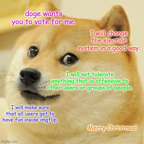 MERRY CHRISTMAS | doge wants you to vote for me. I will change the election system in a good way. I will not tolerate anything that is offensive to other users or groups of people. I will make sure that all users get to have fun inside imgflip. Merry Christmas! | image tagged in memes,doge | made w/ Imgflip meme maker