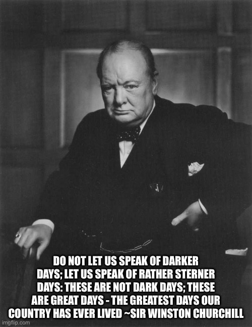 Greatest days | DO NOT LET US SPEAK OF DARKER DAYS; LET US SPEAK OF RATHER STERNER DAYS: THESE ARE NOT DARK DAYS; THESE ARE GREAT DAYS - THE GREATEST DAYS OUR COUNTRY HAS EVER LIVED ~SIR WINSTON CHURCHILL | image tagged in winston churchill,dark,days | made w/ Imgflip meme maker