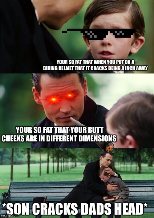 Finding Neverland Meme | YOUR SO FAT THAT WHEN YOU PUT ON A BIKING HELMET THAT IT CRACKS BEING A INCH AWAY; YOUR SO FAT THAT YOUR BUTT CHEEKS ARE IN DIFFERENT DIMENSIONS; *SON CRACKS DADS HEAD* | image tagged in memes,finding neverland | made w/ Imgflip meme maker