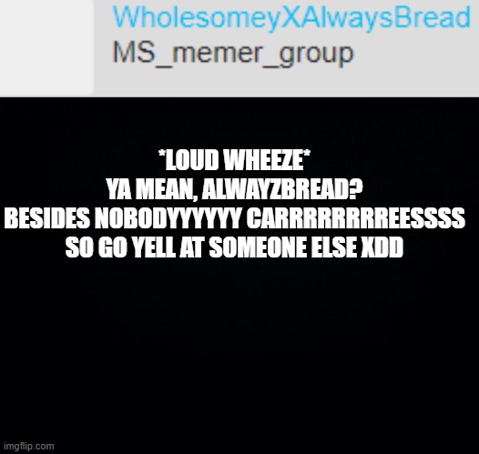 TEll darmug I said hi | *LOUD WHEEZE*
YA MEAN, ALWAYZBREAD?
BESIDES NOBODYYYYYY CARRRRRRRREESSSS
SO GO YELL AT SOMEONE ELSE XDD | image tagged in black background | made w/ Imgflip meme maker