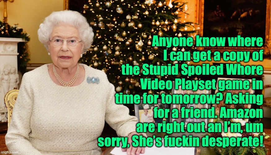 Queenie | Anyone know where I can get a copy of the Stupid Spoiled Whore Video Playset game in time for tomorrow? Asking for a friend. Amazon are right out an I’m, um sorry, She’s fuckin desperate! | image tagged in queen | made w/ Imgflip meme maker