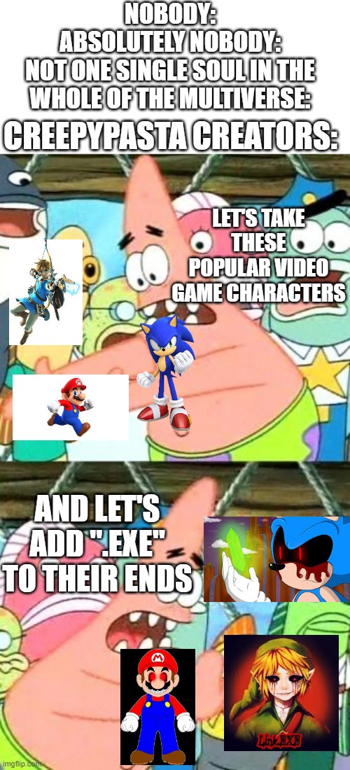 why don't they come up with more creative charcters |  NOBODY:
ABSOLUTELY NOBODY:
NOT ONE SINGLE SOUL IN THE WHOLE OF THE MULTIVERSE:; CREEPYPASTA CREATORS:; LET'S TAKE THESE POPULAR VIDEO GAME CHARACTERS; AND LET'S ADD ".EXE" TO THEIR ENDS | image tagged in memes,put it somewhere else patrick,creepypasta,sonic,mario,link | made w/ Imgflip meme maker