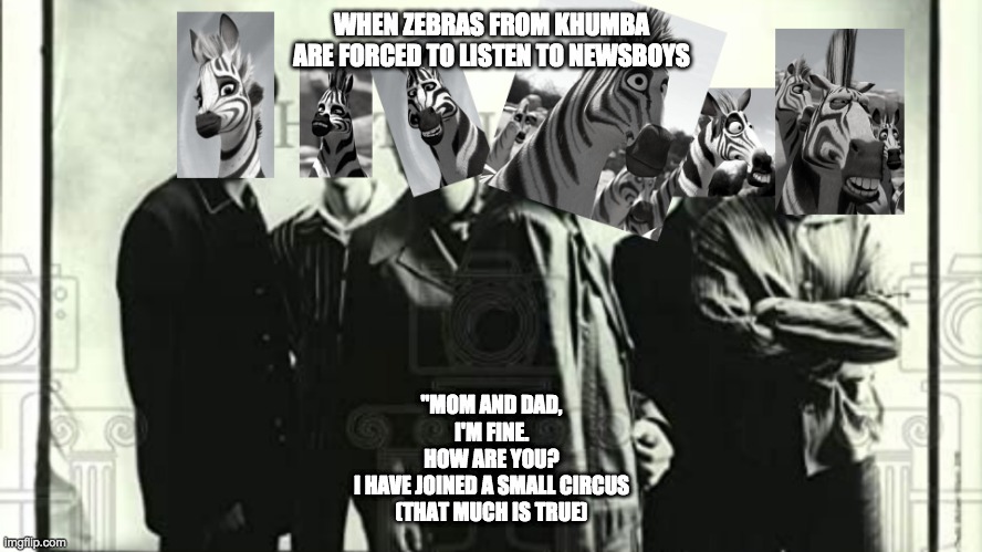 Newsboys Vs Zebra Clan | WHEN ZEBRAS FROM KHUMBA ARE FORCED TO LISTEN TO NEWSBOYS; "MOM AND DAD,
I'M FINE.
HOW ARE YOU?
I HAVE JOINED A SMALL CIRCUS
(THAT MUCH IS TRUE) | image tagged in zebra | made w/ Imgflip meme maker