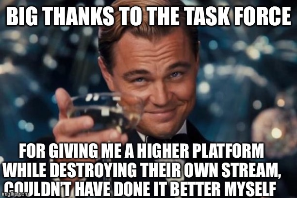 Big Thanks | BIG THANKS TO THE TASK FORCE; FOR GIVING ME A HIGHER PLATFORM WHILE DESTROYING THEIR OWN STREAM, COULDN’T HAVE DONE IT BETTER MYSELF | image tagged in memes,leonardo dicaprio cheers,thanks,dietaskforce,rebellion,forthepeople | made w/ Imgflip meme maker