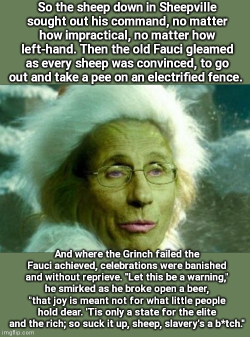 How the Fauci stole the holidays |  So the sheep down in Sheepville sought out his command, no matter how impractical, no matter how left-hand. Then the old Fauci gleamed as every sheep was convinced, to go out and take a pee on an electrified fence. And where the Grinch failed the Fauci achieved, celebrations were banished and without reprieve. "Let this be a warning," he smirked as he broke open a beer, "that joy is meant not for what little people hold dear. 'Tis only a state for the elite and the rich; so suck it up, sheep, slavery's a b*tch." | image tagged in trust fauci,how the grinch stole christmas week,anthony fauci,sheeple,covid-19,parody | made w/ Imgflip meme maker