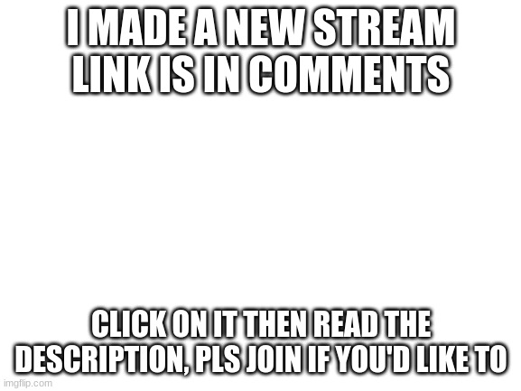 NEW STREAM!!! | I MADE A NEW STREAM LINK IS IN COMMENTS; CLICK ON IT THEN READ THE DESCRIPTION, PLS JOIN IF YOU'D LIKE TO | image tagged in blank white template | made w/ Imgflip meme maker