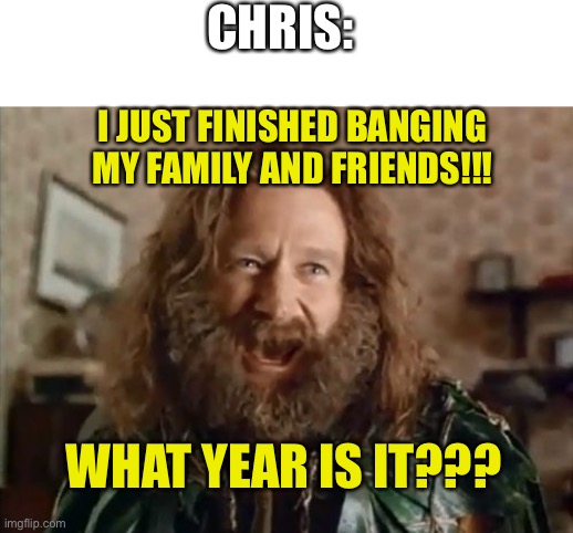 What Year Is It Meme | CHRIS: I JUST FINISHED BANGING MY FAMILY AND FRIENDS!!! WHAT YEAR IS IT??? | image tagged in memes,what year is it | made w/ Imgflip meme maker