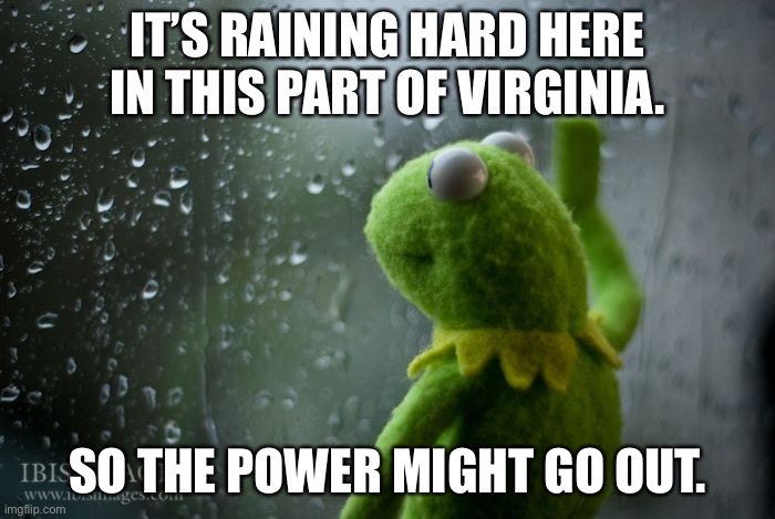 kermit window | IT’S RAINING HARD HERE IN THIS PART OF VIRGINIA. SO THE POWER MIGHT GO OUT. | image tagged in kermit window | made w/ Imgflip meme maker