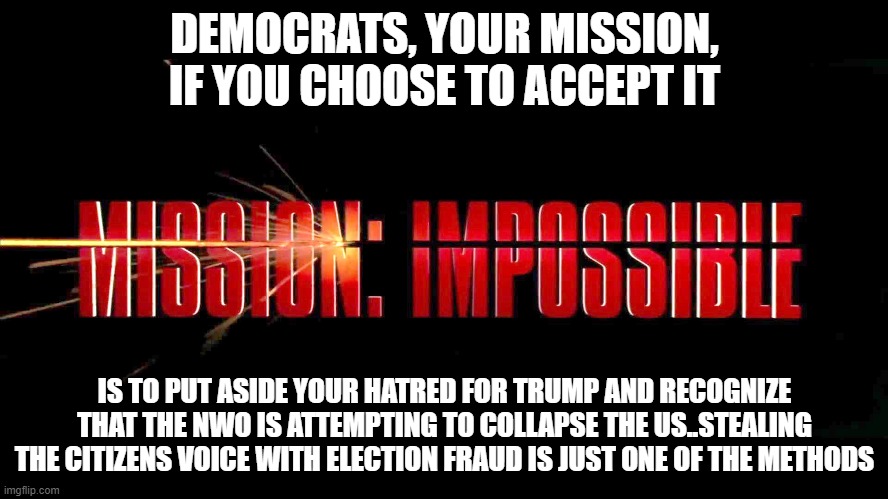 Mission Impossible | DEMOCRATS, YOUR MISSION, IF YOU CHOOSE TO ACCEPT IT; IS TO PUT ASIDE YOUR HATRED FOR TRUMP AND RECOGNIZE THAT THE NWO IS ATTEMPTING TO COLLAPSE THE US..STEALING THE CITIZENS VOICE WITH ELECTION FRAUD IS JUST ONE OF THE METHODS | image tagged in political meme | made w/ Imgflip meme maker