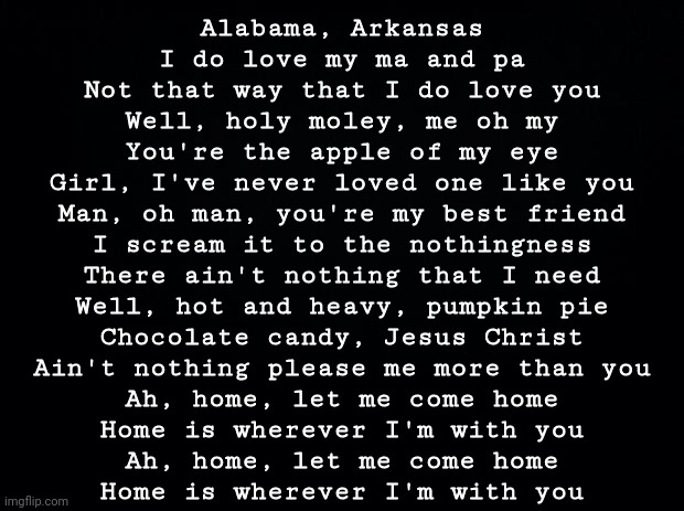 Black background | Alabama, Arkansas
I do love my ma and pa
Not that way that I do love you
Well, holy moley, me oh my
You're the apple of my eye
Girl, I've never loved one like you
Man, oh man, you're my best friend
I scream it to the nothingness
There ain't nothing that I need
Well, hot and heavy, pumpkin pie
Chocolate candy, Jesus Christ
Ain't nothing please me more than you
Ah, home, let me come home
Home is wherever I'm with you
Ah, home, let me come home
Home is wherever I'm with you | image tagged in black background | made w/ Imgflip meme maker
