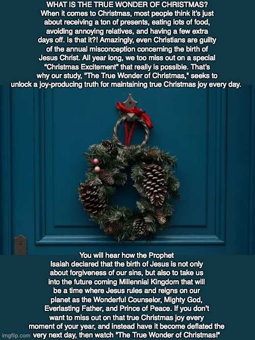 WHAT IS THE TRUE WONDER OF CHRISTMAS? When it comes to Christmas, most people think it’s just about receiving a ton of presents, eating lots of food, avoiding annoying relatives, and having a few extra days off. Is that it?! Amazingly, even Christians are guilty of the annual misconception concerning the birth of Jesus Christ. All year long, we too miss out on a special “Christmas Excitement” that really is possible. That’s why our study, "The True Wonder of Christmas," seeks to unlock a joy-producing truth for maintaining true Christmas joy every day. You will hear how the Prophet Isaiah declared that the birth of Jesus is not only about forgiveness of our sins, but also to take us into the future coming Millennial Kingdom that will be a time where Jesus rules and reigns on our planet as the Wonderful Counselor, Mighty God, Everlasting Father, and Prince of Peace. If you don’t want to miss out on that true Christmas joy every moment of your year, and instead have it become deflated the
very next day, then watch "The True Wonder of Christmas!" | image tagged in christmas,jesus,christian,truth,bible,god | made w/ Imgflip meme maker