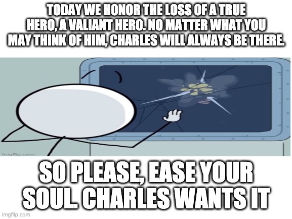 Charles tribute (Valiant Hero ending) | TODAY WE HONOR THE LOSS OF A TRUE HERO, A VALIANT HERO. NO MATTER WHAT YOU MAY THINK OF HIM, CHARLES WILL ALWAYS BE THERE. SO PLEASE, EASE YOUR SOUL. CHARLES WANTS IT | image tagged in blank white template | made w/ Imgflip meme maker