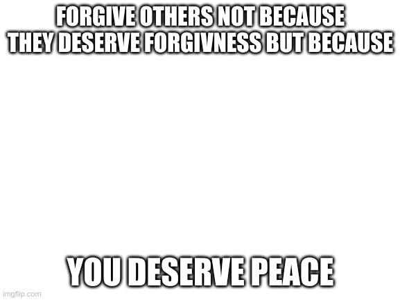 Blank White Template | FORGIVE OTHERS NOT BECAUSE THEY DESERVE FORGIVNESS BUT BECAUSE; YOU DESERVE PEACE | image tagged in blank white template | made w/ Imgflip meme maker