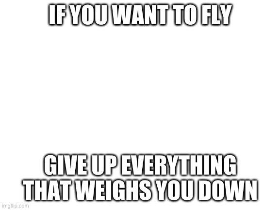 Blank White Template | IF YOU WANT TO FLY; GIVE UP EVERYTHING THAT WEIGHS YOU DOWN | image tagged in blank white template | made w/ Imgflip meme maker