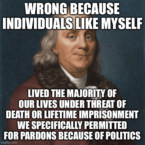Ben Franklin | WRONG BECAUSE INDIVIDUALS LIKE MYSELF LIVED THE MAJORITY OF OUR LIVES UNDER THREAT OF DEATH OR LIFETIME IMPRISONMENT WE SPECIFICALLY PERMITT | image tagged in ben franklin | made w/ Imgflip meme maker
