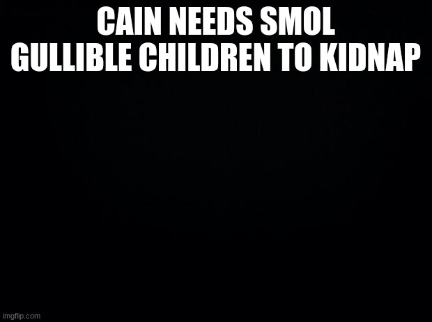Black background | CAIN NEEDS SMOL GULLIBLE CHILDREN TO KIDNAP | image tagged in black background | made w/ Imgflip meme maker