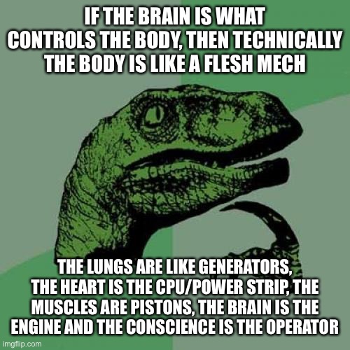 Philosoraptor Meme | IF THE BRAIN IS WHAT CONTROLS THE BODY, THEN TECHNICALLY THE BODY IS LIKE A FLESH MECH; THE LUNGS ARE LIKE GENERATORS, THE HEART IS THE CPU/POWER STRIP, THE MUSCLES ARE PISTONS, THE BRAIN IS THE ENGINE AND THE CONSCIENCE IS THE OPERATOR | image tagged in memes,philosoraptor | made w/ Imgflip meme maker